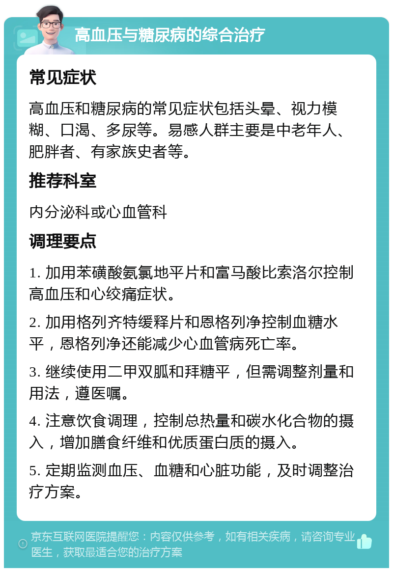 高血压与糖尿病的综合治疗 常见症状 高血压和糖尿病的常见症状包括头晕、视力模糊、口渴、多尿等。易感人群主要是中老年人、肥胖者、有家族史者等。 推荐科室 内分泌科或心血管科 调理要点 1. 加用苯磺酸氨氯地平片和富马酸比索洛尔控制高血压和心绞痛症状。 2. 加用格列齐特缓释片和恩格列净控制血糖水平，恩格列净还能减少心血管病死亡率。 3. 继续使用二甲双胍和拜糖平，但需调整剂量和用法，遵医嘱。 4. 注意饮食调理，控制总热量和碳水化合物的摄入，增加膳食纤维和优质蛋白质的摄入。 5. 定期监测血压、血糖和心脏功能，及时调整治疗方案。