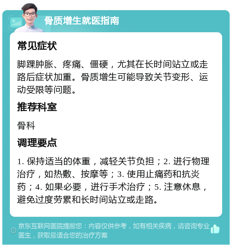 骨质增生就医指南 常见症状 脚踝肿胀、疼痛、僵硬，尤其在长时间站立或走路后症状加重。骨质增生可能导致关节变形、运动受限等问题。 推荐科室 骨科 调理要点 1. 保持适当的体重，减轻关节负担；2. 进行物理治疗，如热敷、按摩等；3. 使用止痛药和抗炎药；4. 如果必要，进行手术治疗；5. 注意休息，避免过度劳累和长时间站立或走路。