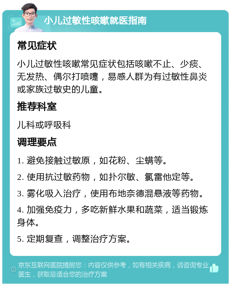 小儿过敏性咳嗽就医指南 常见症状 小儿过敏性咳嗽常见症状包括咳嗽不止、少痰、无发热、偶尔打喷嚏，易感人群为有过敏性鼻炎或家族过敏史的儿童。 推荐科室 儿科或呼吸科 调理要点 1. 避免接触过敏原，如花粉、尘螨等。 2. 使用抗过敏药物，如扑尔敏、氯雷他定等。 3. 雾化吸入治疗，使用布地奈德混悬液等药物。 4. 加强免疫力，多吃新鲜水果和蔬菜，适当锻炼身体。 5. 定期复查，调整治疗方案。