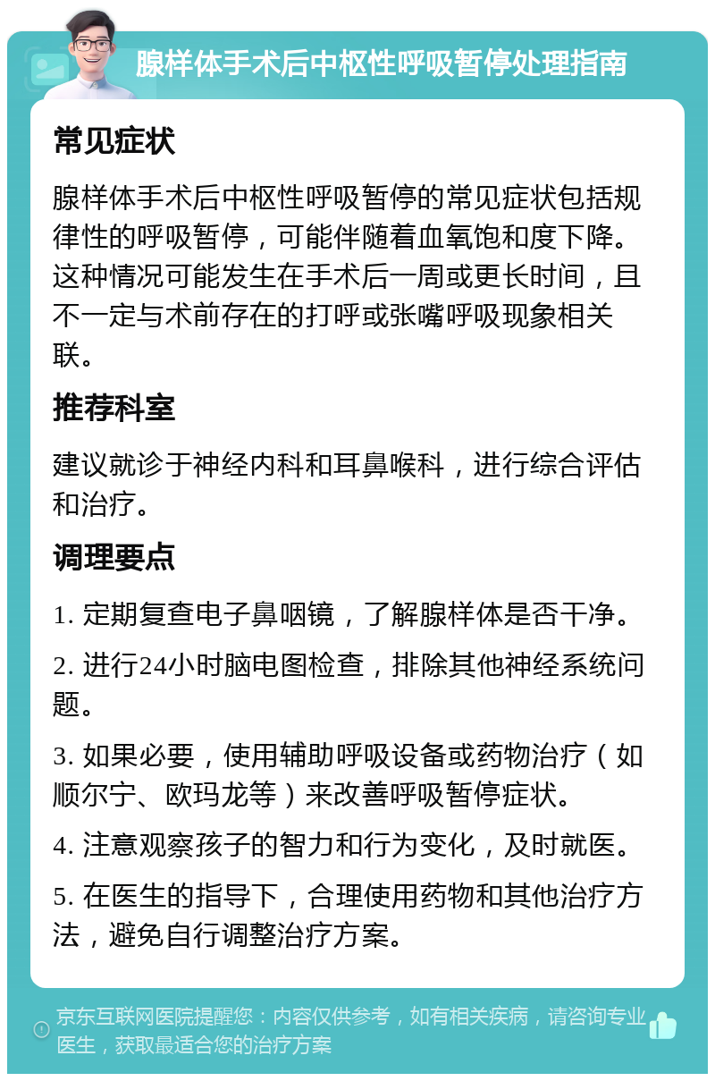 腺样体手术后中枢性呼吸暂停处理指南 常见症状 腺样体手术后中枢性呼吸暂停的常见症状包括规律性的呼吸暂停，可能伴随着血氧饱和度下降。这种情况可能发生在手术后一周或更长时间，且不一定与术前存在的打呼或张嘴呼吸现象相关联。 推荐科室 建议就诊于神经内科和耳鼻喉科，进行综合评估和治疗。 调理要点 1. 定期复查电子鼻咽镜，了解腺样体是否干净。 2. 进行24小时脑电图检查，排除其他神经系统问题。 3. 如果必要，使用辅助呼吸设备或药物治疗（如顺尔宁、欧玛龙等）来改善呼吸暂停症状。 4. 注意观察孩子的智力和行为变化，及时就医。 5. 在医生的指导下，合理使用药物和其他治疗方法，避免自行调整治疗方案。