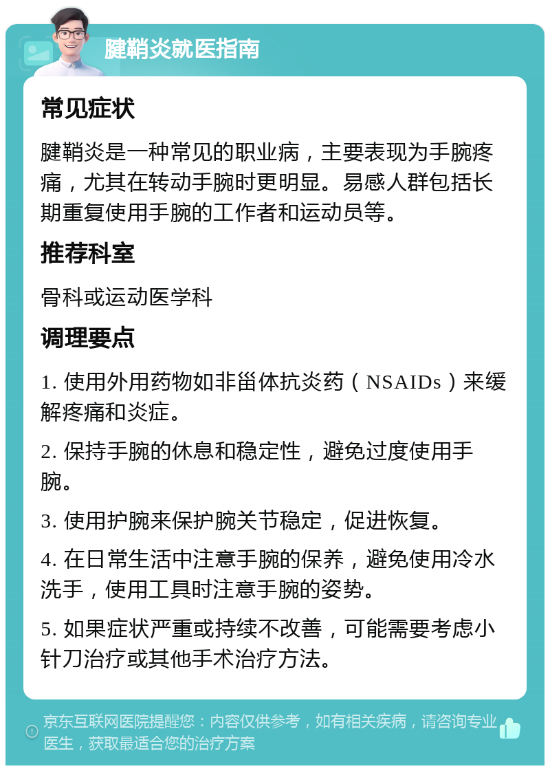 腱鞘炎就医指南 常见症状 腱鞘炎是一种常见的职业病，主要表现为手腕疼痛，尤其在转动手腕时更明显。易感人群包括长期重复使用手腕的工作者和运动员等。 推荐科室 骨科或运动医学科 调理要点 1. 使用外用药物如非甾体抗炎药（NSAIDs）来缓解疼痛和炎症。 2. 保持手腕的休息和稳定性，避免过度使用手腕。 3. 使用护腕来保护腕关节稳定，促进恢复。 4. 在日常生活中注意手腕的保养，避免使用冷水洗手，使用工具时注意手腕的姿势。 5. 如果症状严重或持续不改善，可能需要考虑小针刀治疗或其他手术治疗方法。