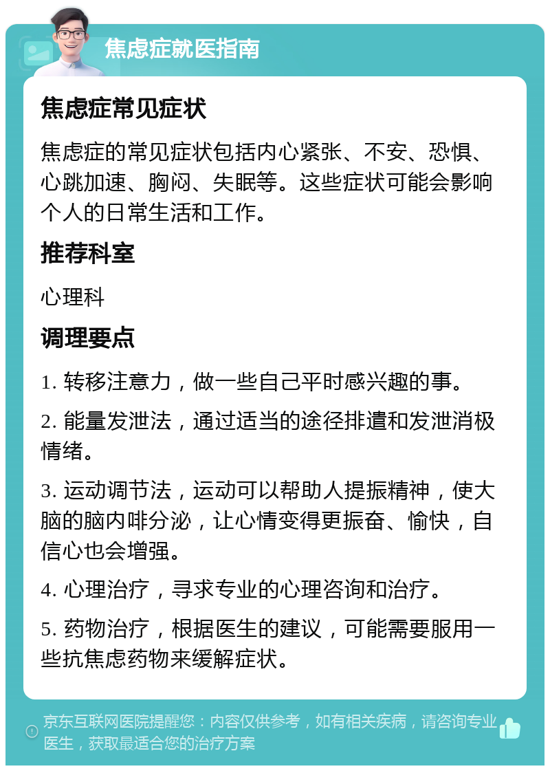 焦虑症就医指南 焦虑症常见症状 焦虑症的常见症状包括内心紧张、不安、恐惧、心跳加速、胸闷、失眠等。这些症状可能会影响个人的日常生活和工作。 推荐科室 心理科 调理要点 1. 转移注意力，做一些自己平时感兴趣的事。 2. 能量发泄法，通过适当的途径排遣和发泄消极情绪。 3. 运动调节法，运动可以帮助人提振精神，使大脑的脑内啡分泌，让心情变得更振奋、愉快，自信心也会增强。 4. 心理治疗，寻求专业的心理咨询和治疗。 5. 药物治疗，根据医生的建议，可能需要服用一些抗焦虑药物来缓解症状。