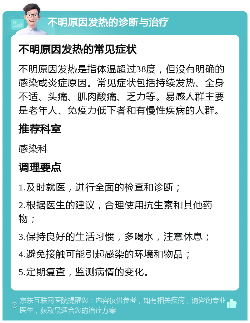 不明原因发热的诊断与治疗 不明原因发热的常见症状 不明原因发热是指体温超过38度，但没有明确的感染或炎症原因。常见症状包括持续发热、全身不适、头痛、肌肉酸痛、乏力等。易感人群主要是老年人、免疫力低下者和有慢性疾病的人群。 推荐科室 感染科 调理要点 1.及时就医，进行全面的检查和诊断； 2.根据医生的建议，合理使用抗生素和其他药物； 3.保持良好的生活习惯，多喝水，注意休息； 4.避免接触可能引起感染的环境和物品； 5.定期复查，监测病情的变化。