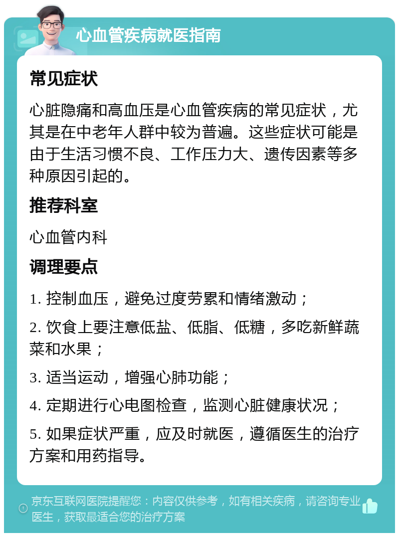 心血管疾病就医指南 常见症状 心脏隐痛和高血压是心血管疾病的常见症状，尤其是在中老年人群中较为普遍。这些症状可能是由于生活习惯不良、工作压力大、遗传因素等多种原因引起的。 推荐科室 心血管内科 调理要点 1. 控制血压，避免过度劳累和情绪激动； 2. 饮食上要注意低盐、低脂、低糖，多吃新鲜蔬菜和水果； 3. 适当运动，增强心肺功能； 4. 定期进行心电图检查，监测心脏健康状况； 5. 如果症状严重，应及时就医，遵循医生的治疗方案和用药指导。