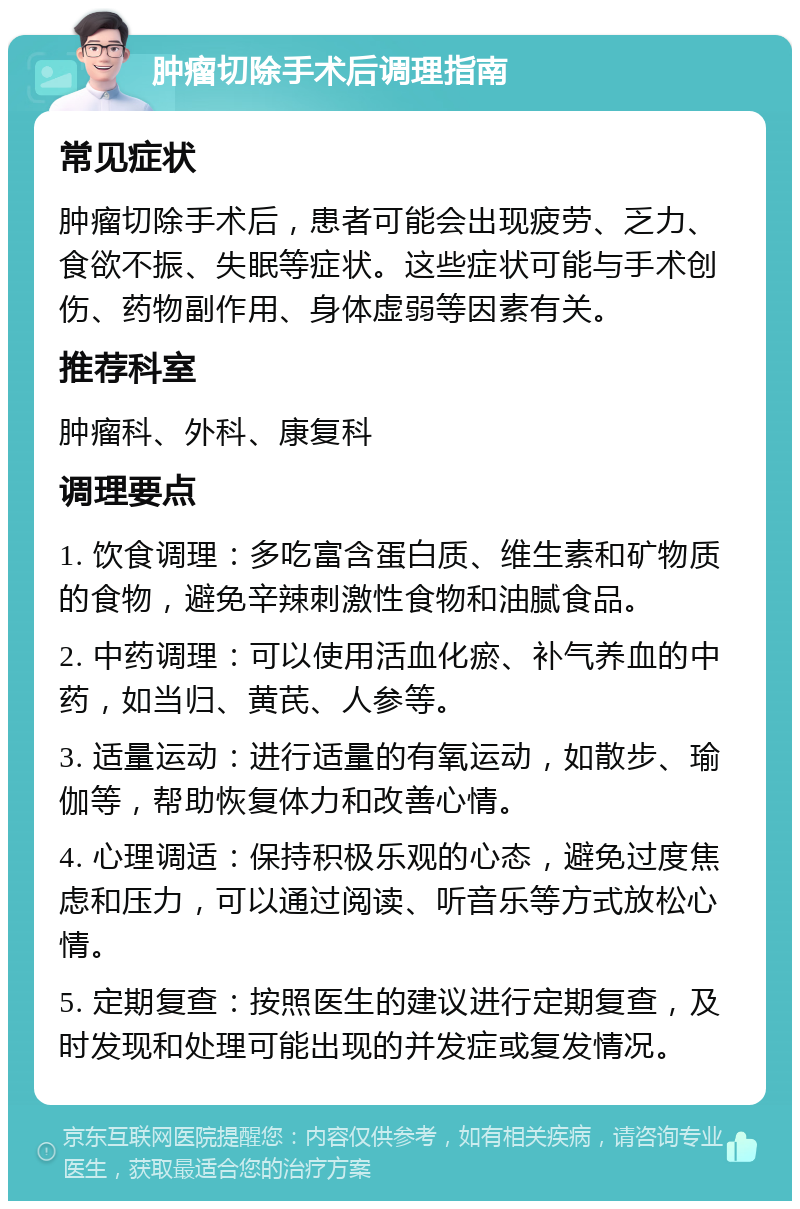 肿瘤切除手术后调理指南 常见症状 肿瘤切除手术后，患者可能会出现疲劳、乏力、食欲不振、失眠等症状。这些症状可能与手术创伤、药物副作用、身体虚弱等因素有关。 推荐科室 肿瘤科、外科、康复科 调理要点 1. 饮食调理：多吃富含蛋白质、维生素和矿物质的食物，避免辛辣刺激性食物和油腻食品。 2. 中药调理：可以使用活血化瘀、补气养血的中药，如当归、黄芪、人参等。 3. 适量运动：进行适量的有氧运动，如散步、瑜伽等，帮助恢复体力和改善心情。 4. 心理调适：保持积极乐观的心态，避免过度焦虑和压力，可以通过阅读、听音乐等方式放松心情。 5. 定期复查：按照医生的建议进行定期复查，及时发现和处理可能出现的并发症或复发情况。