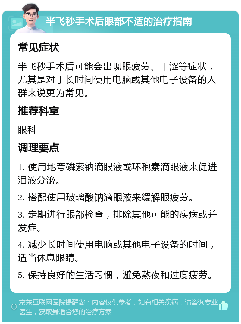 半飞秒手术后眼部不适的治疗指南 常见症状 半飞秒手术后可能会出现眼疲劳、干涩等症状，尤其是对于长时间使用电脑或其他电子设备的人群来说更为常见。 推荐科室 眼科 调理要点 1. 使用地夸磷索钠滴眼液或环孢素滴眼液来促进泪液分泌。 2. 搭配使用玻璃酸钠滴眼液来缓解眼疲劳。 3. 定期进行眼部检查，排除其他可能的疾病或并发症。 4. 减少长时间使用电脑或其他电子设备的时间，适当休息眼睛。 5. 保持良好的生活习惯，避免熬夜和过度疲劳。