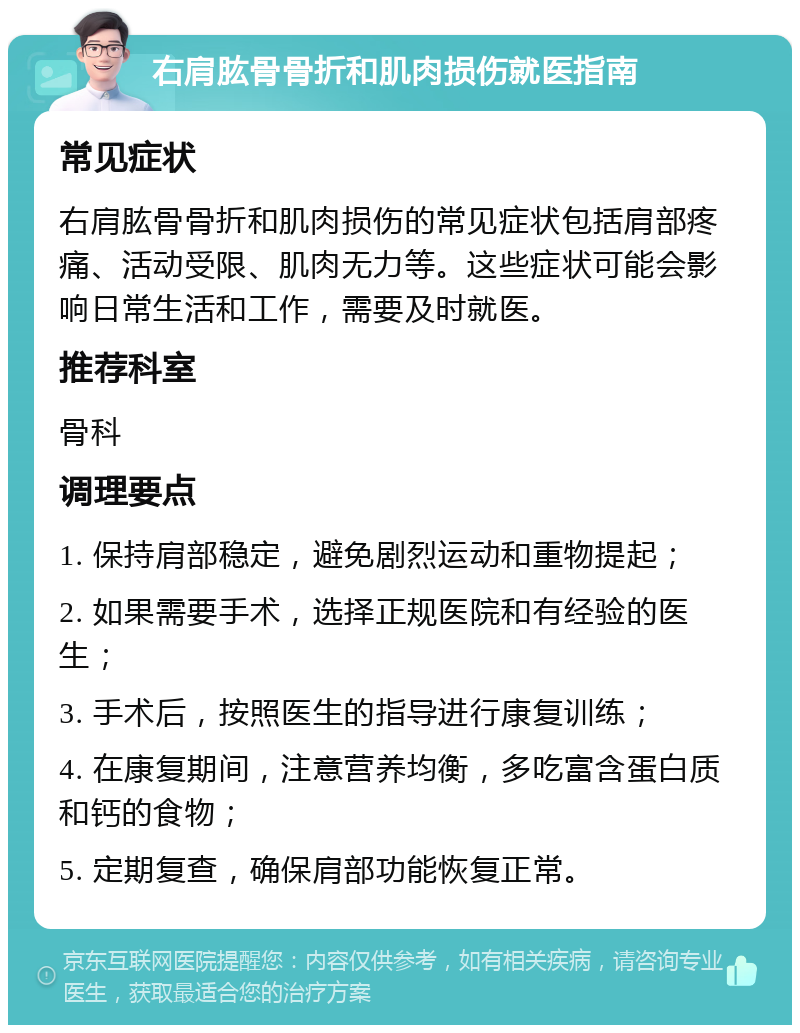 右肩肱骨骨折和肌肉损伤就医指南 常见症状 右肩肱骨骨折和肌肉损伤的常见症状包括肩部疼痛、活动受限、肌肉无力等。这些症状可能会影响日常生活和工作，需要及时就医。 推荐科室 骨科 调理要点 1. 保持肩部稳定，避免剧烈运动和重物提起； 2. 如果需要手术，选择正规医院和有经验的医生； 3. 手术后，按照医生的指导进行康复训练； 4. 在康复期间，注意营养均衡，多吃富含蛋白质和钙的食物； 5. 定期复查，确保肩部功能恢复正常。