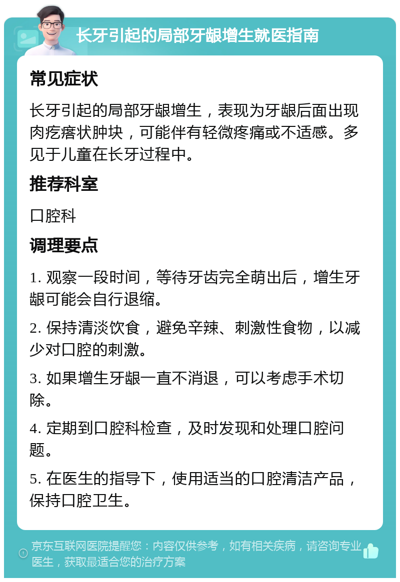 长牙引起的局部牙龈增生就医指南 常见症状 长牙引起的局部牙龈增生，表现为牙龈后面出现肉疙瘩状肿块，可能伴有轻微疼痛或不适感。多见于儿童在长牙过程中。 推荐科室 口腔科 调理要点 1. 观察一段时间，等待牙齿完全萌出后，增生牙龈可能会自行退缩。 2. 保持清淡饮食，避免辛辣、刺激性食物，以减少对口腔的刺激。 3. 如果增生牙龈一直不消退，可以考虑手术切除。 4. 定期到口腔科检查，及时发现和处理口腔问题。 5. 在医生的指导下，使用适当的口腔清洁产品，保持口腔卫生。