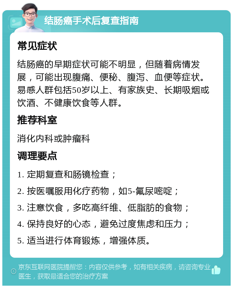 结肠癌手术后复查指南 常见症状 结肠癌的早期症状可能不明显，但随着病情发展，可能出现腹痛、便秘、腹泻、血便等症状。易感人群包括50岁以上、有家族史、长期吸烟或饮酒、不健康饮食等人群。 推荐科室 消化内科或肿瘤科 调理要点 1. 定期复查和肠镜检查； 2. 按医嘱服用化疗药物，如5-氟尿嘧啶； 3. 注意饮食，多吃高纤维、低脂肪的食物； 4. 保持良好的心态，避免过度焦虑和压力； 5. 适当进行体育锻炼，增强体质。