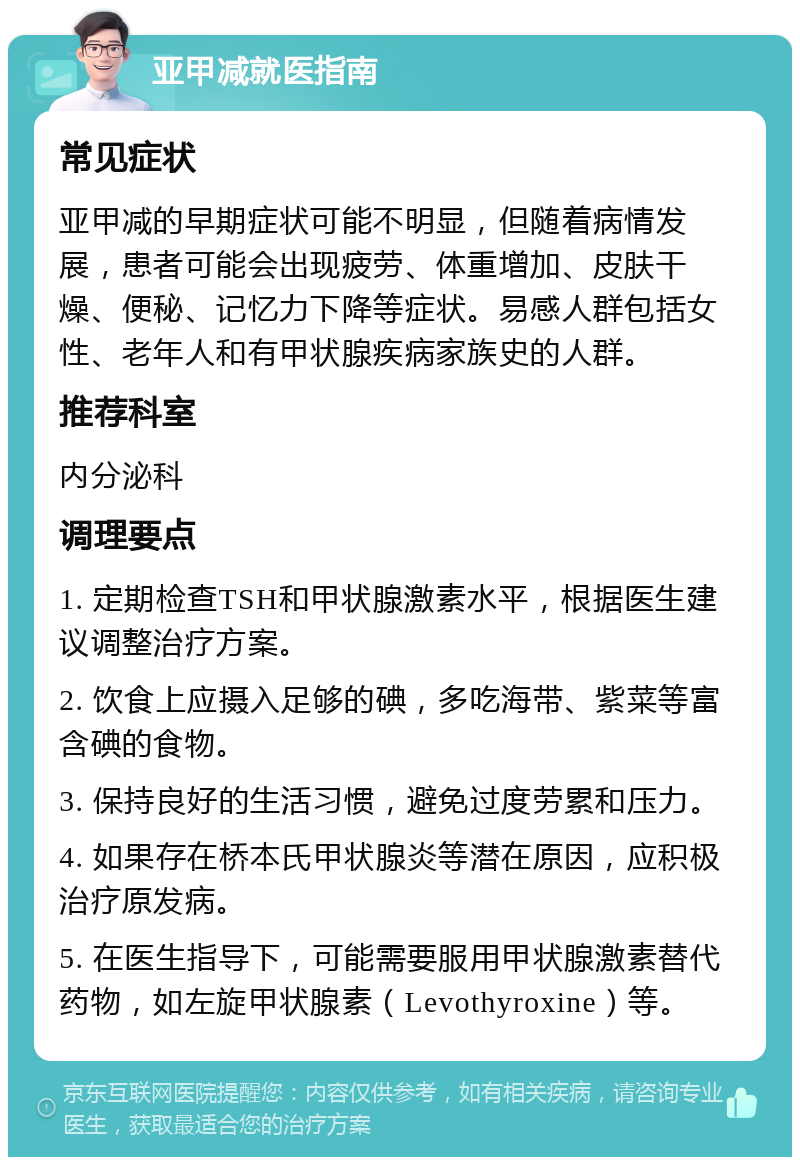 亚甲减就医指南 常见症状 亚甲减的早期症状可能不明显，但随着病情发展，患者可能会出现疲劳、体重增加、皮肤干燥、便秘、记忆力下降等症状。易感人群包括女性、老年人和有甲状腺疾病家族史的人群。 推荐科室 内分泌科 调理要点 1. 定期检查TSH和甲状腺激素水平，根据医生建议调整治疗方案。 2. 饮食上应摄入足够的碘，多吃海带、紫菜等富含碘的食物。 3. 保持良好的生活习惯，避免过度劳累和压力。 4. 如果存在桥本氏甲状腺炎等潜在原因，应积极治疗原发病。 5. 在医生指导下，可能需要服用甲状腺激素替代药物，如左旋甲状腺素（Levothyroxine）等。