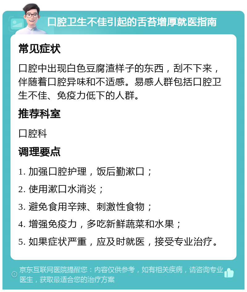 口腔卫生不佳引起的舌苔增厚就医指南 常见症状 口腔中出现白色豆腐渣样子的东西，刮不下来，伴随着口腔异味和不适感。易感人群包括口腔卫生不佳、免疫力低下的人群。 推荐科室 口腔科 调理要点 1. 加强口腔护理，饭后勤漱口； 2. 使用漱口水消炎； 3. 避免食用辛辣、刺激性食物； 4. 增强免疫力，多吃新鲜蔬菜和水果； 5. 如果症状严重，应及时就医，接受专业治疗。