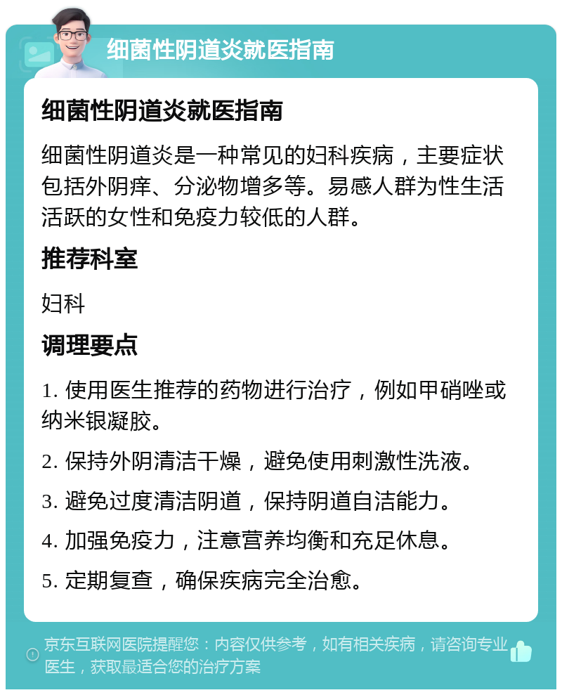 细菌性阴道炎就医指南 细菌性阴道炎就医指南 细菌性阴道炎是一种常见的妇科疾病，主要症状包括外阴痒、分泌物增多等。易感人群为性生活活跃的女性和免疫力较低的人群。 推荐科室 妇科 调理要点 1. 使用医生推荐的药物进行治疗，例如甲硝唑或纳米银凝胶。 2. 保持外阴清洁干燥，避免使用刺激性洗液。 3. 避免过度清洁阴道，保持阴道自洁能力。 4. 加强免疫力，注意营养均衡和充足休息。 5. 定期复查，确保疾病完全治愈。