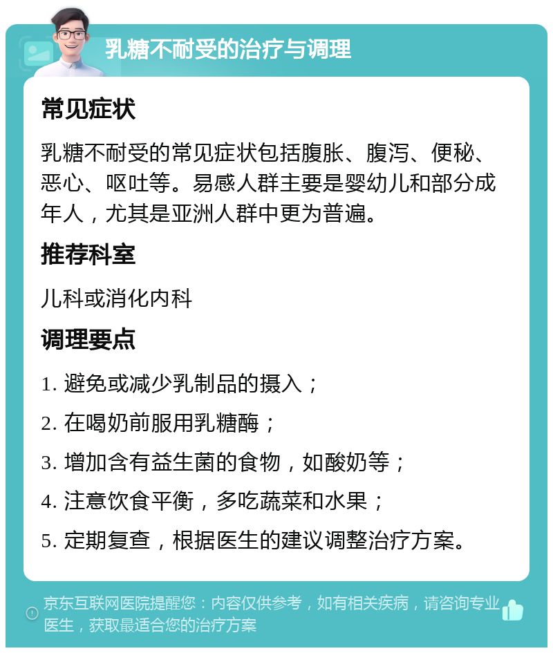 乳糖不耐受的治疗与调理 常见症状 乳糖不耐受的常见症状包括腹胀、腹泻、便秘、恶心、呕吐等。易感人群主要是婴幼儿和部分成年人，尤其是亚洲人群中更为普遍。 推荐科室 儿科或消化内科 调理要点 1. 避免或减少乳制品的摄入； 2. 在喝奶前服用乳糖酶； 3. 增加含有益生菌的食物，如酸奶等； 4. 注意饮食平衡，多吃蔬菜和水果； 5. 定期复查，根据医生的建议调整治疗方案。