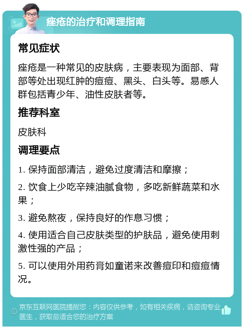 痤疮的治疗和调理指南 常见症状 痤疮是一种常见的皮肤病，主要表现为面部、背部等处出现红肿的痘痘、黑头、白头等。易感人群包括青少年、油性皮肤者等。 推荐科室 皮肤科 调理要点 1. 保持面部清洁，避免过度清洁和摩擦； 2. 饮食上少吃辛辣油腻食物，多吃新鲜蔬菜和水果； 3. 避免熬夜，保持良好的作息习惯； 4. 使用适合自己皮肤类型的护肤品，避免使用刺激性强的产品； 5. 可以使用外用药膏如童诺来改善痘印和痘痘情况。