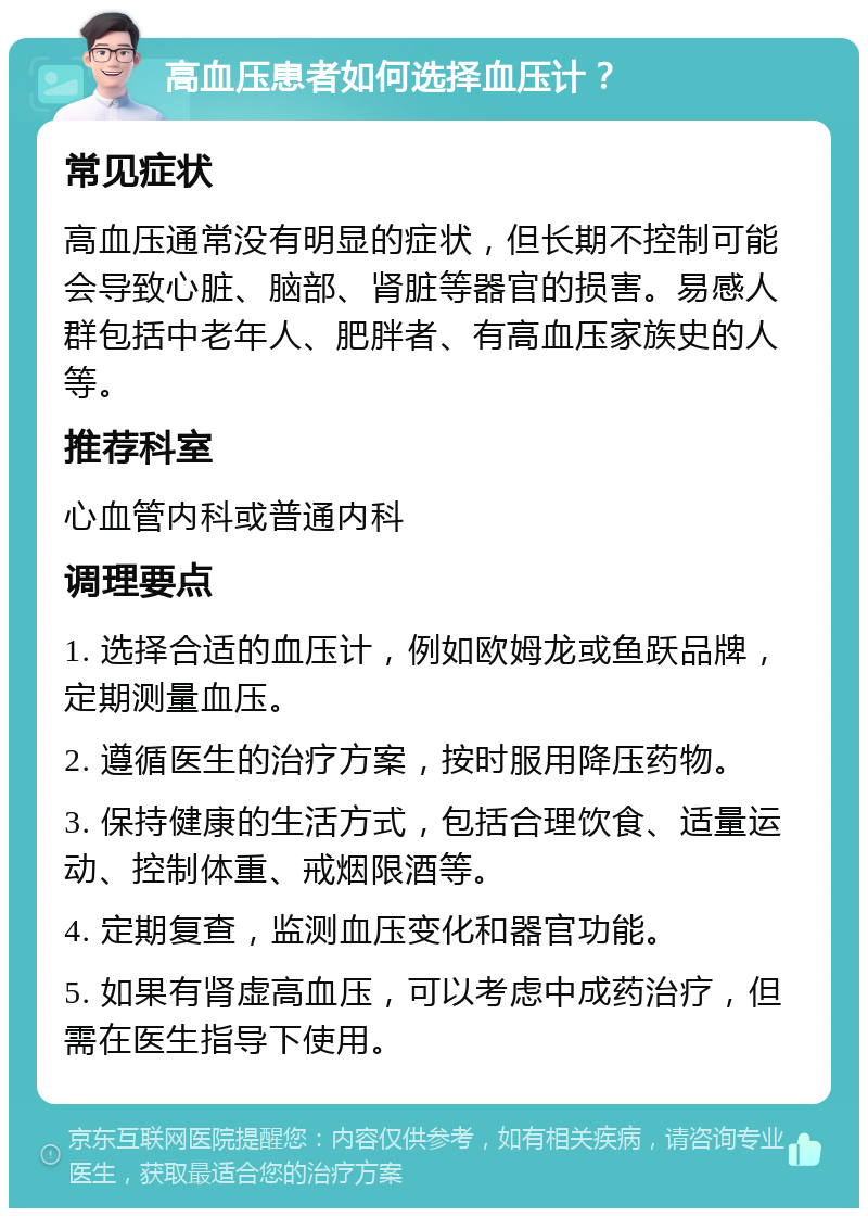 高血压患者如何选择血压计？ 常见症状 高血压通常没有明显的症状，但长期不控制可能会导致心脏、脑部、肾脏等器官的损害。易感人群包括中老年人、肥胖者、有高血压家族史的人等。 推荐科室 心血管内科或普通内科 调理要点 1. 选择合适的血压计，例如欧姆龙或鱼跃品牌，定期测量血压。 2. 遵循医生的治疗方案，按时服用降压药物。 3. 保持健康的生活方式，包括合理饮食、适量运动、控制体重、戒烟限酒等。 4. 定期复查，监测血压变化和器官功能。 5. 如果有肾虚高血压，可以考虑中成药治疗，但需在医生指导下使用。