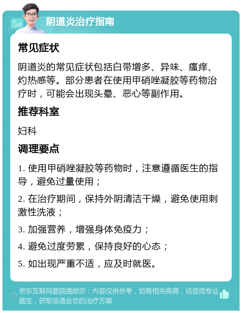 阴道炎治疗指南 常见症状 阴道炎的常见症状包括白带增多、异味、瘙痒、灼热感等。部分患者在使用甲硝唑凝胶等药物治疗时，可能会出现头晕、恶心等副作用。 推荐科室 妇科 调理要点 1. 使用甲硝唑凝胶等药物时，注意遵循医生的指导，避免过量使用； 2. 在治疗期间，保持外阴清洁干燥，避免使用刺激性洗液； 3. 加强营养，增强身体免疫力； 4. 避免过度劳累，保持良好的心态； 5. 如出现严重不适，应及时就医。