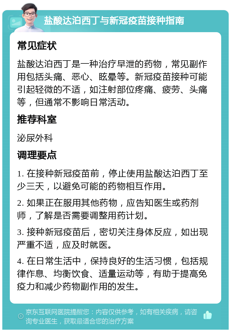 盐酸达泊西丁与新冠疫苗接种指南 常见症状 盐酸达泊西丁是一种治疗早泄的药物，常见副作用包括头痛、恶心、眩晕等。新冠疫苗接种可能引起轻微的不适，如注射部位疼痛、疲劳、头痛等，但通常不影响日常活动。 推荐科室 泌尿外科 调理要点 1. 在接种新冠疫苗前，停止使用盐酸达泊西丁至少三天，以避免可能的药物相互作用。 2. 如果正在服用其他药物，应告知医生或药剂师，了解是否需要调整用药计划。 3. 接种新冠疫苗后，密切关注身体反应，如出现严重不适，应及时就医。 4. 在日常生活中，保持良好的生活习惯，包括规律作息、均衡饮食、适量运动等，有助于提高免疫力和减少药物副作用的发生。