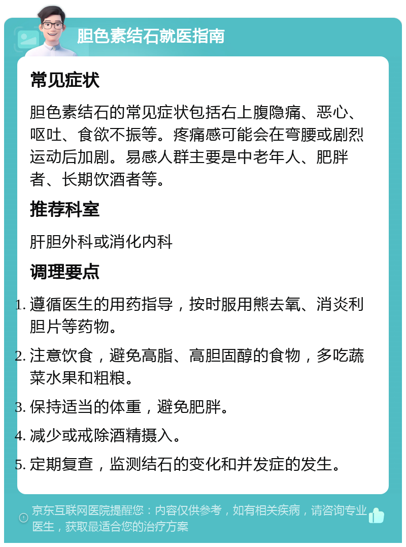 胆色素结石就医指南 常见症状 胆色素结石的常见症状包括右上腹隐痛、恶心、呕吐、食欲不振等。疼痛感可能会在弯腰或剧烈运动后加剧。易感人群主要是中老年人、肥胖者、长期饮酒者等。 推荐科室 肝胆外科或消化内科 调理要点 遵循医生的用药指导，按时服用熊去氧、消炎利胆片等药物。 注意饮食，避免高脂、高胆固醇的食物，多吃蔬菜水果和粗粮。 保持适当的体重，避免肥胖。 减少或戒除酒精摄入。 定期复查，监测结石的变化和并发症的发生。