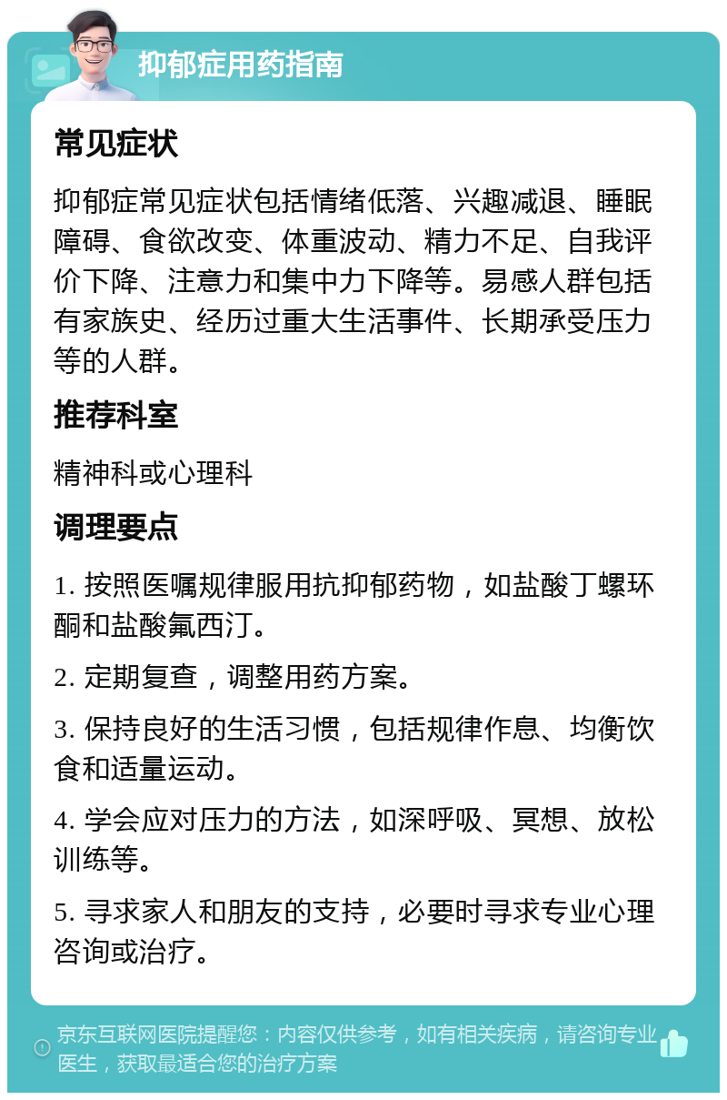 抑郁症用药指南 常见症状 抑郁症常见症状包括情绪低落、兴趣减退、睡眠障碍、食欲改变、体重波动、精力不足、自我评价下降、注意力和集中力下降等。易感人群包括有家族史、经历过重大生活事件、长期承受压力等的人群。 推荐科室 精神科或心理科 调理要点 1. 按照医嘱规律服用抗抑郁药物，如盐酸丁螺环酮和盐酸氟西汀。 2. 定期复查，调整用药方案。 3. 保持良好的生活习惯，包括规律作息、均衡饮食和适量运动。 4. 学会应对压力的方法，如深呼吸、冥想、放松训练等。 5. 寻求家人和朋友的支持，必要时寻求专业心理咨询或治疗。