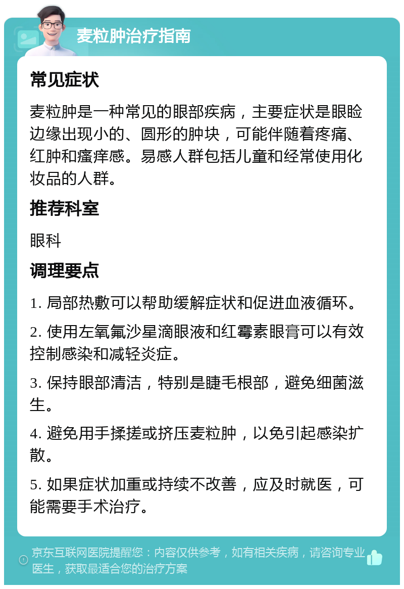 麦粒肿治疗指南 常见症状 麦粒肿是一种常见的眼部疾病，主要症状是眼睑边缘出现小的、圆形的肿块，可能伴随着疼痛、红肿和瘙痒感。易感人群包括儿童和经常使用化妆品的人群。 推荐科室 眼科 调理要点 1. 局部热敷可以帮助缓解症状和促进血液循环。 2. 使用左氧氟沙星滴眼液和红霉素眼膏可以有效控制感染和减轻炎症。 3. 保持眼部清洁，特别是睫毛根部，避免细菌滋生。 4. 避免用手揉搓或挤压麦粒肿，以免引起感染扩散。 5. 如果症状加重或持续不改善，应及时就医，可能需要手术治疗。