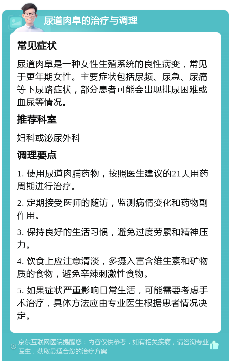 尿道肉阜的治疗与调理 常见症状 尿道肉阜是一种女性生殖系统的良性病变，常见于更年期女性。主要症状包括尿频、尿急、尿痛等下尿路症状，部分患者可能会出现排尿困难或血尿等情况。 推荐科室 妇科或泌尿外科 调理要点 1. 使用尿道肉脯药物，按照医生建议的21天用药周期进行治疗。 2. 定期接受医师的随访，监测病情变化和药物副作用。 3. 保持良好的生活习惯，避免过度劳累和精神压力。 4. 饮食上应注意清淡，多摄入富含维生素和矿物质的食物，避免辛辣刺激性食物。 5. 如果症状严重影响日常生活，可能需要考虑手术治疗，具体方法应由专业医生根据患者情况决定。