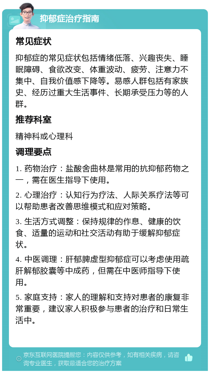 抑郁症治疗指南 常见症状 抑郁症的常见症状包括情绪低落、兴趣丧失、睡眠障碍、食欲改变、体重波动、疲劳、注意力不集中、自我价值感下降等。易感人群包括有家族史、经历过重大生活事件、长期承受压力等的人群。 推荐科室 精神科或心理科 调理要点 1. 药物治疗：盐酸舍曲林是常用的抗抑郁药物之一，需在医生指导下使用。 2. 心理治疗：认知行为疗法、人际关系疗法等可以帮助患者改善思维模式和应对策略。 3. 生活方式调整：保持规律的作息、健康的饮食、适量的运动和社交活动有助于缓解抑郁症状。 4. 中医调理：肝郁脾虚型抑郁症可以考虑使用疏肝解郁胶囊等中成药，但需在中医师指导下使用。 5. 家庭支持：家人的理解和支持对患者的康复非常重要，建议家人积极参与患者的治疗和日常生活中。