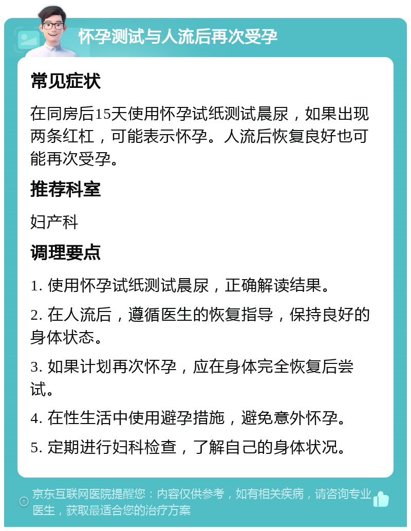 怀孕测试与人流后再次受孕 常见症状 在同房后15天使用怀孕试纸测试晨尿，如果出现两条红杠，可能表示怀孕。人流后恢复良好也可能再次受孕。 推荐科室 妇产科 调理要点 1. 使用怀孕试纸测试晨尿，正确解读结果。 2. 在人流后，遵循医生的恢复指导，保持良好的身体状态。 3. 如果计划再次怀孕，应在身体完全恢复后尝试。 4. 在性生活中使用避孕措施，避免意外怀孕。 5. 定期进行妇科检查，了解自己的身体状况。