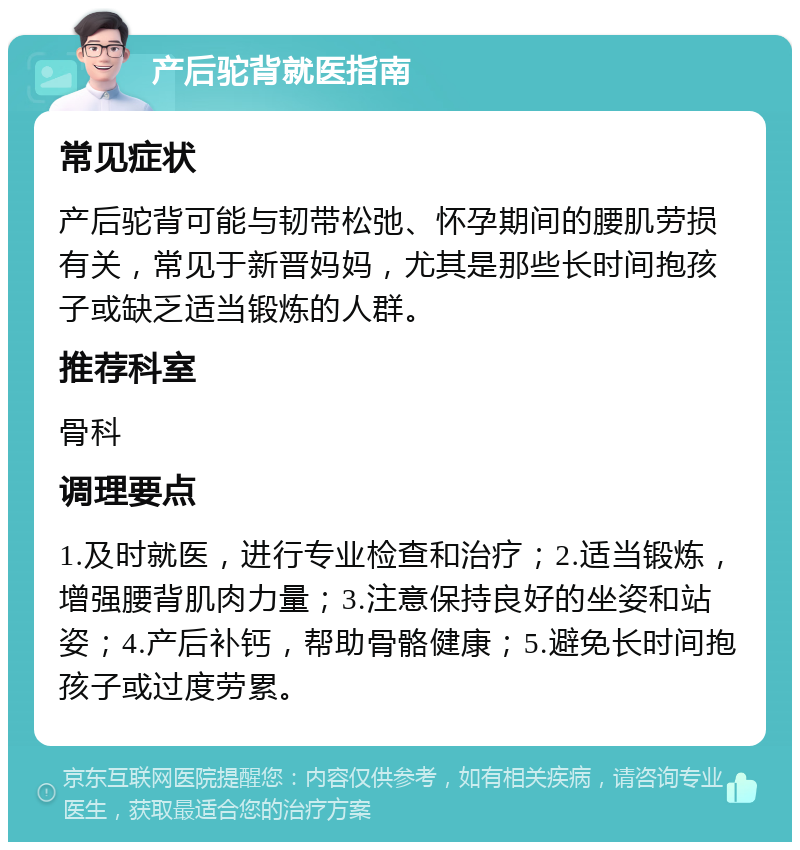 产后驼背就医指南 常见症状 产后驼背可能与韧带松弛、怀孕期间的腰肌劳损有关，常见于新晋妈妈，尤其是那些长时间抱孩子或缺乏适当锻炼的人群。 推荐科室 骨科 调理要点 1.及时就医，进行专业检查和治疗；2.适当锻炼，增强腰背肌肉力量；3.注意保持良好的坐姿和站姿；4.产后补钙，帮助骨骼健康；5.避免长时间抱孩子或过度劳累。