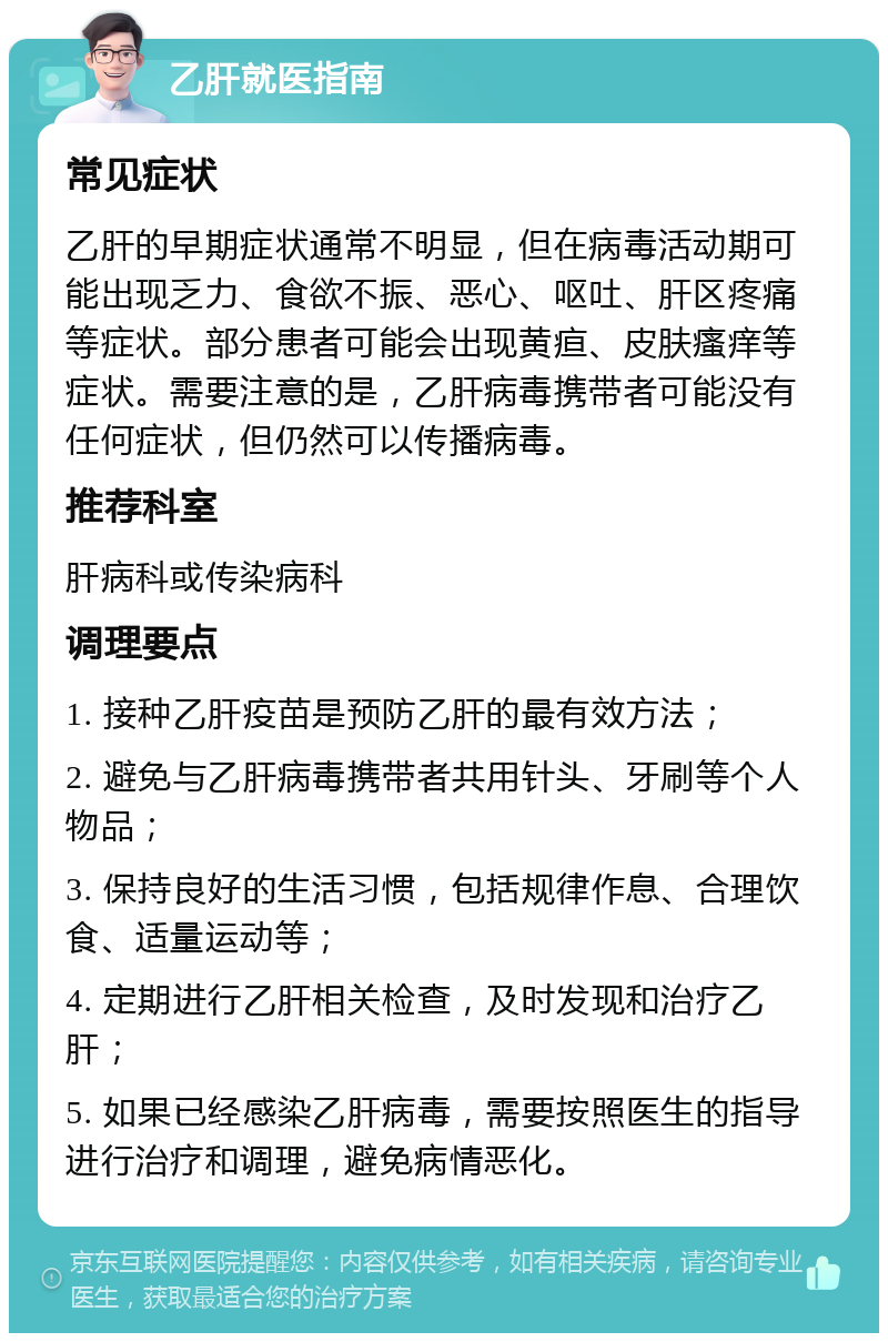 乙肝就医指南 常见症状 乙肝的早期症状通常不明显，但在病毒活动期可能出现乏力、食欲不振、恶心、呕吐、肝区疼痛等症状。部分患者可能会出现黄疸、皮肤瘙痒等症状。需要注意的是，乙肝病毒携带者可能没有任何症状，但仍然可以传播病毒。 推荐科室 肝病科或传染病科 调理要点 1. 接种乙肝疫苗是预防乙肝的最有效方法； 2. 避免与乙肝病毒携带者共用针头、牙刷等个人物品； 3. 保持良好的生活习惯，包括规律作息、合理饮食、适量运动等； 4. 定期进行乙肝相关检查，及时发现和治疗乙肝； 5. 如果已经感染乙肝病毒，需要按照医生的指导进行治疗和调理，避免病情恶化。