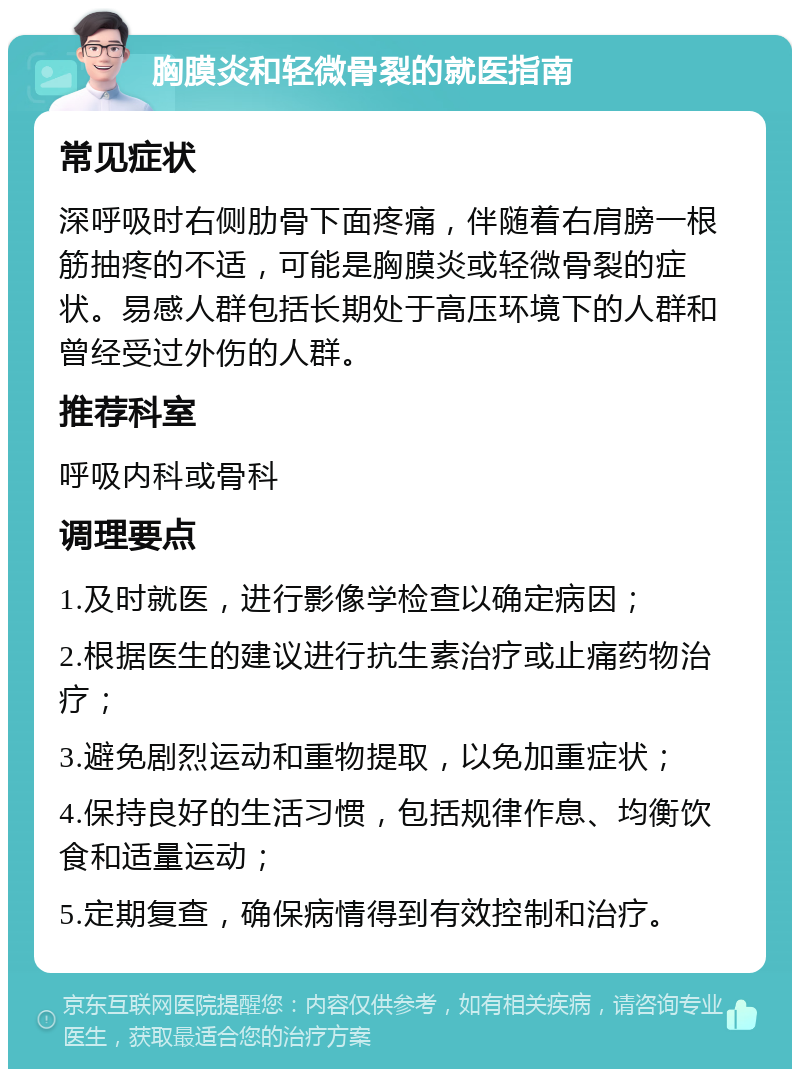 胸膜炎和轻微骨裂的就医指南 常见症状 深呼吸时右侧肋骨下面疼痛，伴随着右肩膀一根筋抽疼的不适，可能是胸膜炎或轻微骨裂的症状。易感人群包括长期处于高压环境下的人群和曾经受过外伤的人群。 推荐科室 呼吸内科或骨科 调理要点 1.及时就医，进行影像学检查以确定病因； 2.根据医生的建议进行抗生素治疗或止痛药物治疗； 3.避免剧烈运动和重物提取，以免加重症状； 4.保持良好的生活习惯，包括规律作息、均衡饮食和适量运动； 5.定期复查，确保病情得到有效控制和治疗。