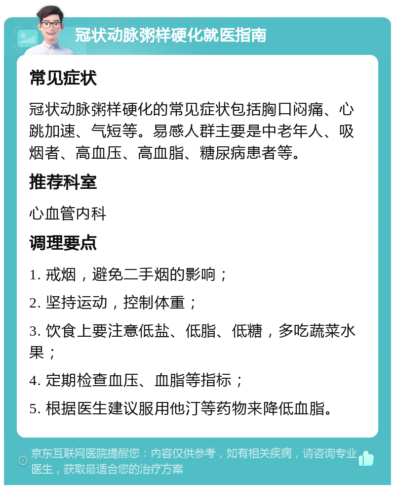 冠状动脉粥样硬化就医指南 常见症状 冠状动脉粥样硬化的常见症状包括胸口闷痛、心跳加速、气短等。易感人群主要是中老年人、吸烟者、高血压、高血脂、糖尿病患者等。 推荐科室 心血管内科 调理要点 1. 戒烟，避免二手烟的影响； 2. 坚持运动，控制体重； 3. 饮食上要注意低盐、低脂、低糖，多吃蔬菜水果； 4. 定期检查血压、血脂等指标； 5. 根据医生建议服用他汀等药物来降低血脂。