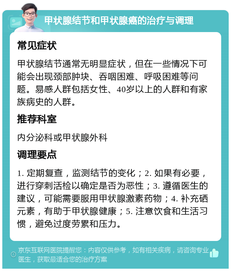 甲状腺结节和甲状腺癌的治疗与调理 常见症状 甲状腺结节通常无明显症状，但在一些情况下可能会出现颈部肿块、吞咽困难、呼吸困难等问题。易感人群包括女性、40岁以上的人群和有家族病史的人群。 推荐科室 内分泌科或甲状腺外科 调理要点 1. 定期复查，监测结节的变化；2. 如果有必要，进行穿刺活检以确定是否为恶性；3. 遵循医生的建议，可能需要服用甲状腺激素药物；4. 补充硒元素，有助于甲状腺健康；5. 注意饮食和生活习惯，避免过度劳累和压力。