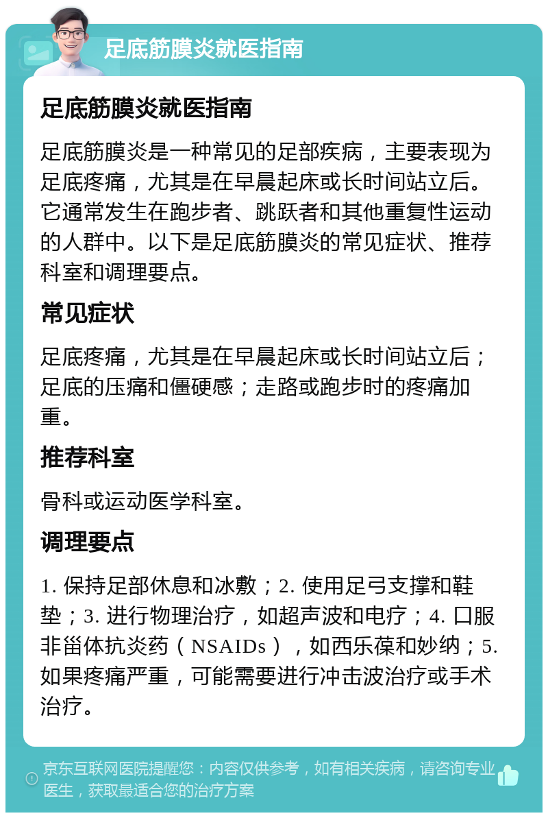 足底筋膜炎就医指南 足底筋膜炎就医指南 足底筋膜炎是一种常见的足部疾病，主要表现为足底疼痛，尤其是在早晨起床或长时间站立后。它通常发生在跑步者、跳跃者和其他重复性运动的人群中。以下是足底筋膜炎的常见症状、推荐科室和调理要点。 常见症状 足底疼痛，尤其是在早晨起床或长时间站立后；足底的压痛和僵硬感；走路或跑步时的疼痛加重。 推荐科室 骨科或运动医学科室。 调理要点 1. 保持足部休息和冰敷；2. 使用足弓支撑和鞋垫；3. 进行物理治疗，如超声波和电疗；4. 口服非甾体抗炎药（NSAIDs），如西乐葆和妙纳；5. 如果疼痛严重，可能需要进行冲击波治疗或手术治疗。