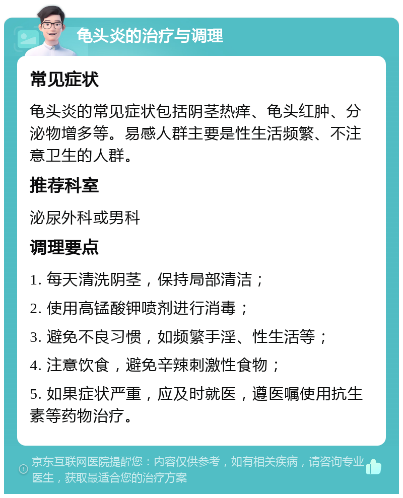 龟头炎的治疗与调理 常见症状 龟头炎的常见症状包括阴茎热痒、龟头红肿、分泌物增多等。易感人群主要是性生活频繁、不注意卫生的人群。 推荐科室 泌尿外科或男科 调理要点 1. 每天清洗阴茎，保持局部清洁； 2. 使用高锰酸钾喷剂进行消毒； 3. 避免不良习惯，如频繁手淫、性生活等； 4. 注意饮食，避免辛辣刺激性食物； 5. 如果症状严重，应及时就医，遵医嘱使用抗生素等药物治疗。