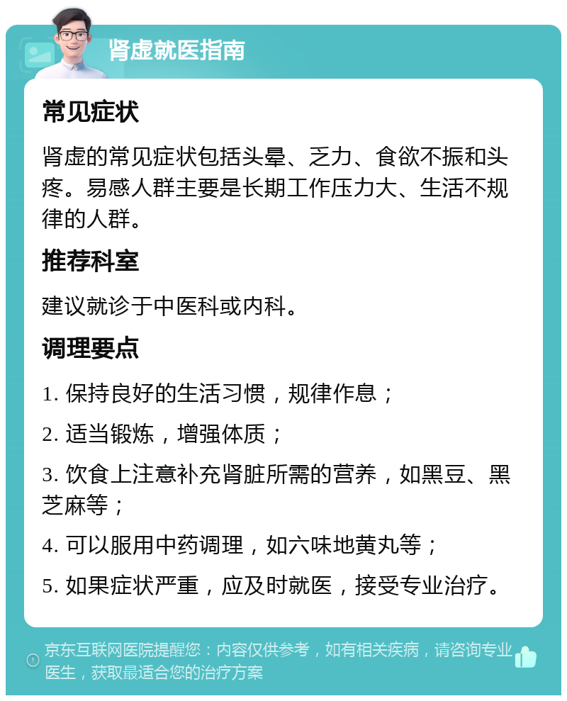 肾虚就医指南 常见症状 肾虚的常见症状包括头晕、乏力、食欲不振和头疼。易感人群主要是长期工作压力大、生活不规律的人群。 推荐科室 建议就诊于中医科或内科。 调理要点 1. 保持良好的生活习惯，规律作息； 2. 适当锻炼，增强体质； 3. 饮食上注意补充肾脏所需的营养，如黑豆、黑芝麻等； 4. 可以服用中药调理，如六味地黄丸等； 5. 如果症状严重，应及时就医，接受专业治疗。