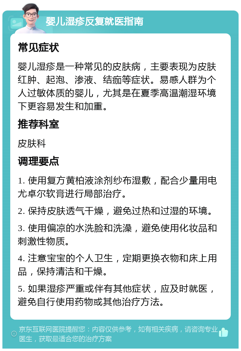 婴儿湿疹反复就医指南 常见症状 婴儿湿疹是一种常见的皮肤病，主要表现为皮肤红肿、起泡、渗液、结痂等症状。易感人群为个人过敏体质的婴儿，尤其是在夏季高温潮湿环境下更容易发生和加重。 推荐科室 皮肤科 调理要点 1. 使用复方黄柏液涂剂纱布湿敷，配合少量用电尤卓尔软膏进行局部治疗。 2. 保持皮肤透气干燥，避免过热和过湿的环境。 3. 使用偏凉的水洗脸和洗澡，避免使用化妆品和刺激性物质。 4. 注意宝宝的个人卫生，定期更换衣物和床上用品，保持清洁和干燥。 5. 如果湿疹严重或伴有其他症状，应及时就医，避免自行使用药物或其他治疗方法。