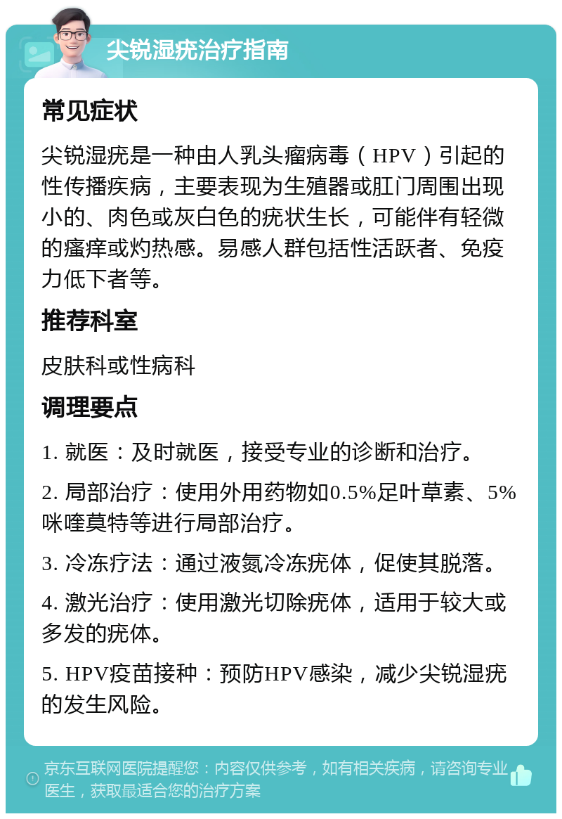 尖锐湿疣治疗指南 常见症状 尖锐湿疣是一种由人乳头瘤病毒（HPV）引起的性传播疾病，主要表现为生殖器或肛门周围出现小的、肉色或灰白色的疣状生长，可能伴有轻微的瘙痒或灼热感。易感人群包括性活跃者、免疫力低下者等。 推荐科室 皮肤科或性病科 调理要点 1. 就医：及时就医，接受专业的诊断和治疗。 2. 局部治疗：使用外用药物如0.5%足叶草素、5%咪喹莫特等进行局部治疗。 3. 冷冻疗法：通过液氮冷冻疣体，促使其脱落。 4. 激光治疗：使用激光切除疣体，适用于较大或多发的疣体。 5. HPV疫苗接种：预防HPV感染，减少尖锐湿疣的发生风险。