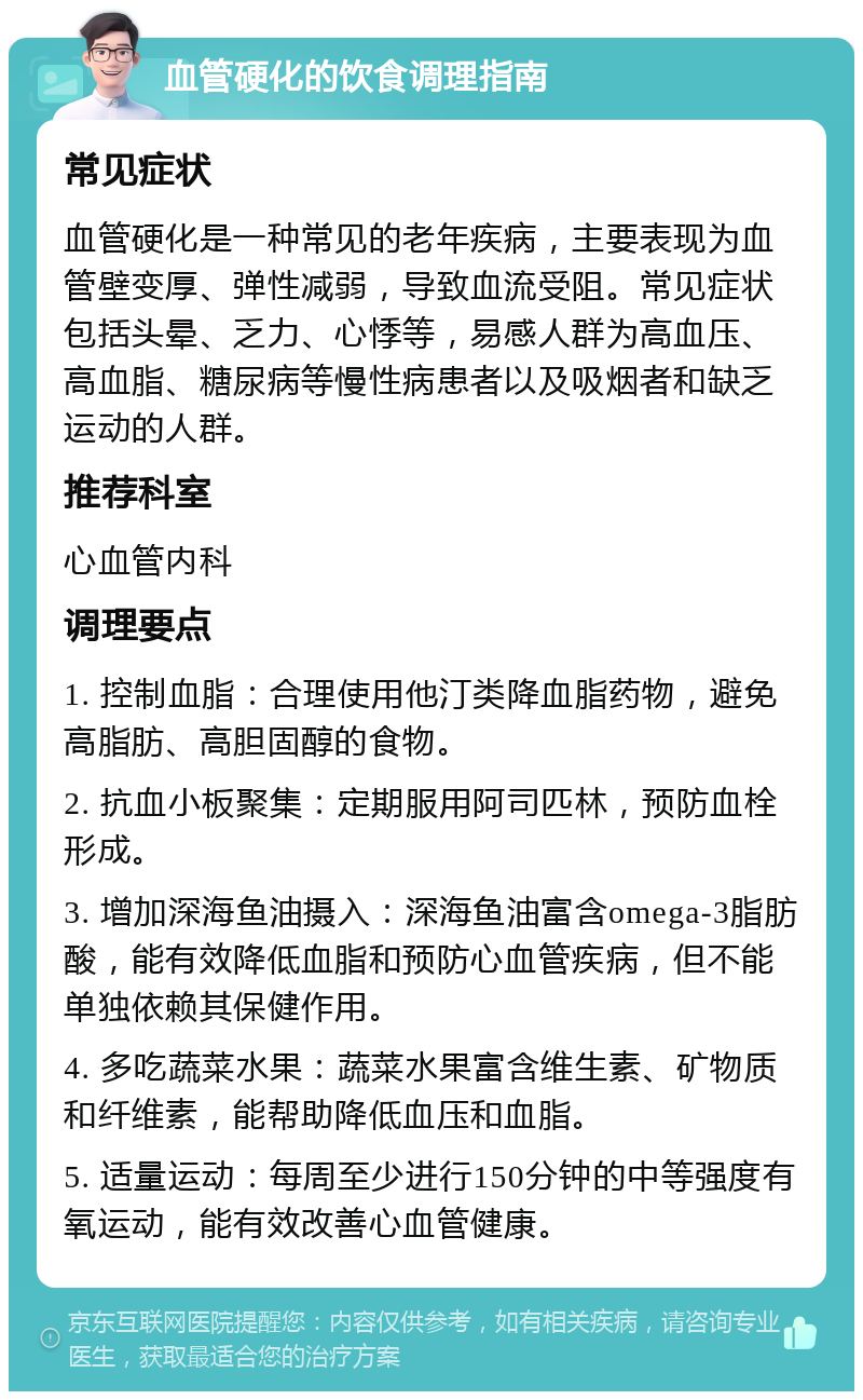 血管硬化的饮食调理指南 常见症状 血管硬化是一种常见的老年疾病，主要表现为血管壁变厚、弹性减弱，导致血流受阻。常见症状包括头晕、乏力、心悸等，易感人群为高血压、高血脂、糖尿病等慢性病患者以及吸烟者和缺乏运动的人群。 推荐科室 心血管内科 调理要点 1. 控制血脂：合理使用他汀类降血脂药物，避免高脂肪、高胆固醇的食物。 2. 抗血小板聚集：定期服用阿司匹林，预防血栓形成。 3. 增加深海鱼油摄入：深海鱼油富含omega-3脂肪酸，能有效降低血脂和预防心血管疾病，但不能单独依赖其保健作用。 4. 多吃蔬菜水果：蔬菜水果富含维生素、矿物质和纤维素，能帮助降低血压和血脂。 5. 适量运动：每周至少进行150分钟的中等强度有氧运动，能有效改善心血管健康。