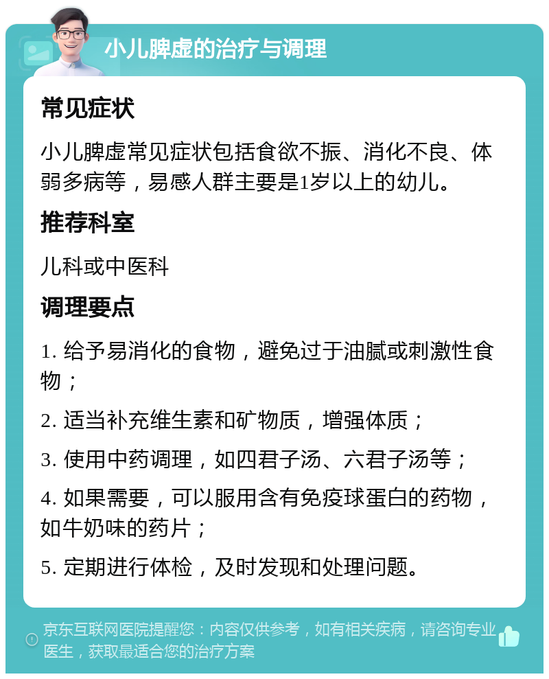 小儿脾虚的治疗与调理 常见症状 小儿脾虚常见症状包括食欲不振、消化不良、体弱多病等，易感人群主要是1岁以上的幼儿。 推荐科室 儿科或中医科 调理要点 1. 给予易消化的食物，避免过于油腻或刺激性食物； 2. 适当补充维生素和矿物质，增强体质； 3. 使用中药调理，如四君子汤、六君子汤等； 4. 如果需要，可以服用含有免疫球蛋白的药物，如牛奶味的药片； 5. 定期进行体检，及时发现和处理问题。