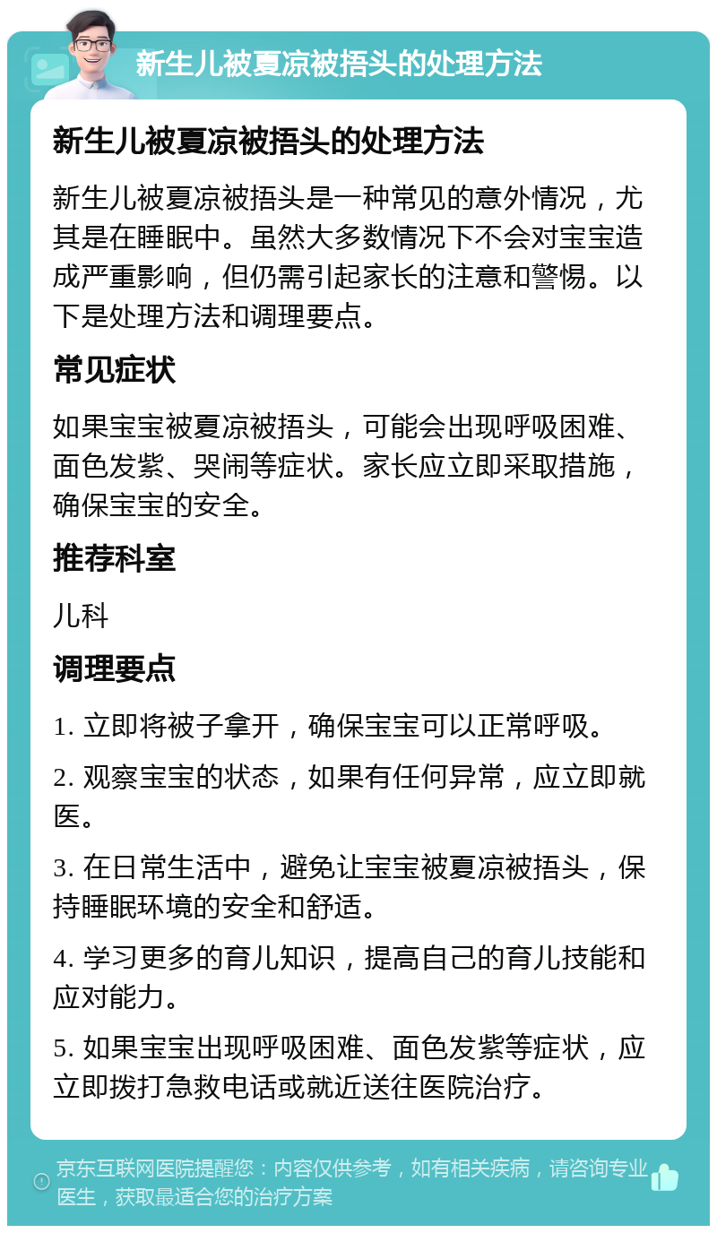 新生儿被夏凉被捂头的处理方法 新生儿被夏凉被捂头的处理方法 新生儿被夏凉被捂头是一种常见的意外情况，尤其是在睡眠中。虽然大多数情况下不会对宝宝造成严重影响，但仍需引起家长的注意和警惕。以下是处理方法和调理要点。 常见症状 如果宝宝被夏凉被捂头，可能会出现呼吸困难、面色发紫、哭闹等症状。家长应立即采取措施，确保宝宝的安全。 推荐科室 儿科 调理要点 1. 立即将被子拿开，确保宝宝可以正常呼吸。 2. 观察宝宝的状态，如果有任何异常，应立即就医。 3. 在日常生活中，避免让宝宝被夏凉被捂头，保持睡眠环境的安全和舒适。 4. 学习更多的育儿知识，提高自己的育儿技能和应对能力。 5. 如果宝宝出现呼吸困难、面色发紫等症状，应立即拨打急救电话或就近送往医院治疗。