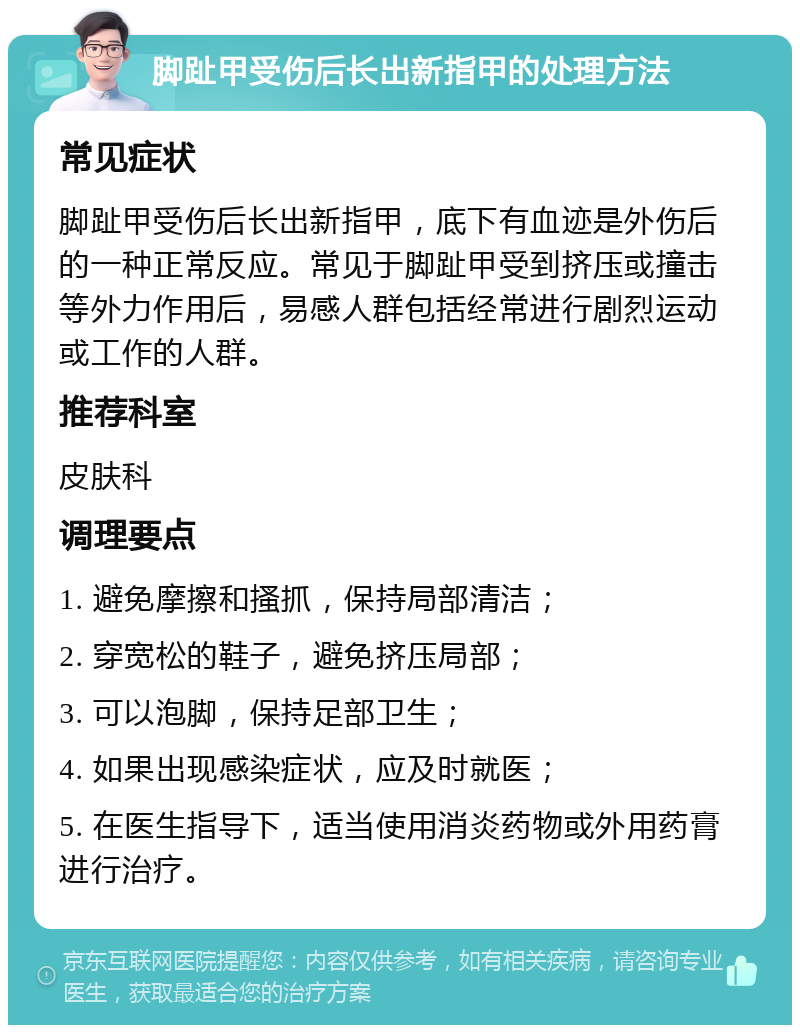 脚趾甲受伤后长出新指甲的处理方法 常见症状 脚趾甲受伤后长出新指甲，底下有血迹是外伤后的一种正常反应。常见于脚趾甲受到挤压或撞击等外力作用后，易感人群包括经常进行剧烈运动或工作的人群。 推荐科室 皮肤科 调理要点 1. 避免摩擦和搔抓，保持局部清洁； 2. 穿宽松的鞋子，避免挤压局部； 3. 可以泡脚，保持足部卫生； 4. 如果出现感染症状，应及时就医； 5. 在医生指导下，适当使用消炎药物或外用药膏进行治疗。