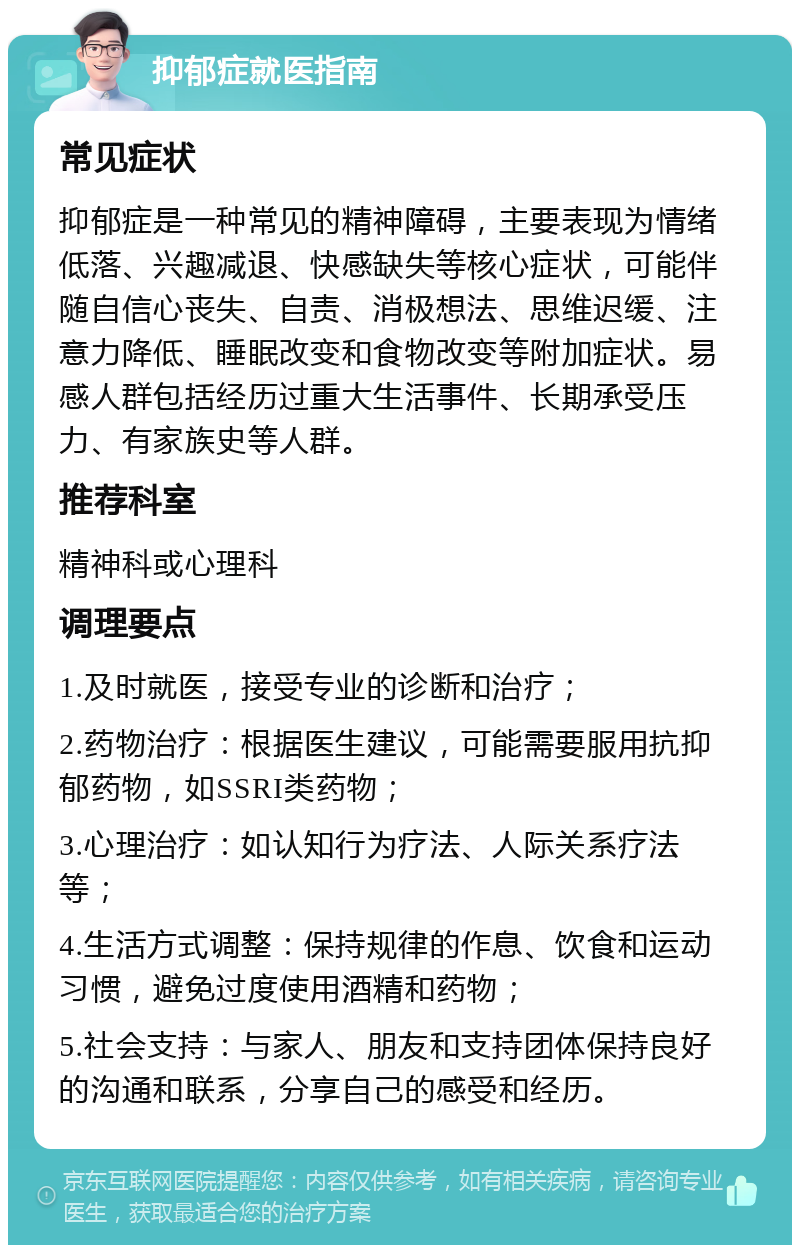 抑郁症就医指南 常见症状 抑郁症是一种常见的精神障碍，主要表现为情绪低落、兴趣减退、快感缺失等核心症状，可能伴随自信心丧失、自责、消极想法、思维迟缓、注意力降低、睡眠改变和食物改变等附加症状。易感人群包括经历过重大生活事件、长期承受压力、有家族史等人群。 推荐科室 精神科或心理科 调理要点 1.及时就医，接受专业的诊断和治疗； 2.药物治疗：根据医生建议，可能需要服用抗抑郁药物，如SSRI类药物； 3.心理治疗：如认知行为疗法、人际关系疗法等； 4.生活方式调整：保持规律的作息、饮食和运动习惯，避免过度使用酒精和药物； 5.社会支持：与家人、朋友和支持团体保持良好的沟通和联系，分享自己的感受和经历。