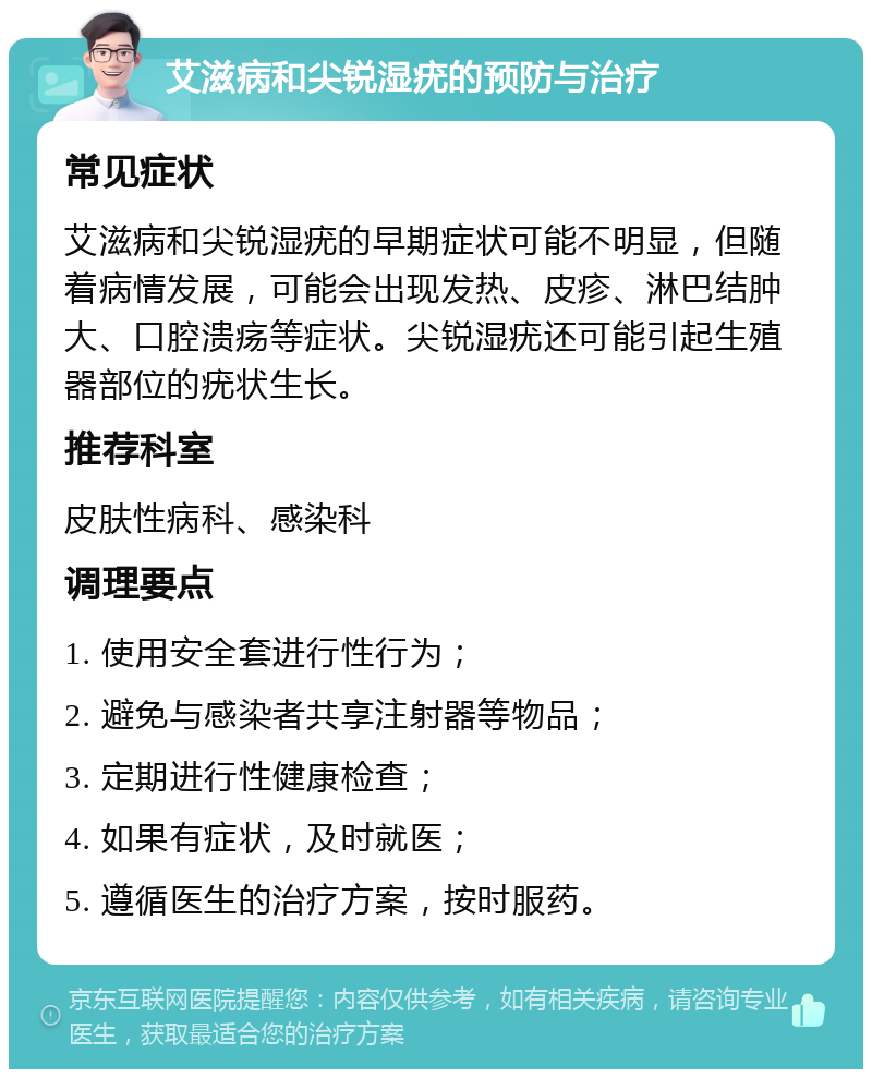 艾滋病和尖锐湿疣的预防与治疗 常见症状 艾滋病和尖锐湿疣的早期症状可能不明显，但随着病情发展，可能会出现发热、皮疹、淋巴结肿大、口腔溃疡等症状。尖锐湿疣还可能引起生殖器部位的疣状生长。 推荐科室 皮肤性病科、感染科 调理要点 1. 使用安全套进行性行为； 2. 避免与感染者共享注射器等物品； 3. 定期进行性健康检查； 4. 如果有症状，及时就医； 5. 遵循医生的治疗方案，按时服药。