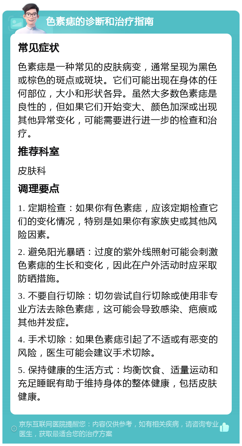 色素痣的诊断和治疗指南 常见症状 色素痣是一种常见的皮肤病变，通常呈现为黑色或棕色的斑点或斑块。它们可能出现在身体的任何部位，大小和形状各异。虽然大多数色素痣是良性的，但如果它们开始变大、颜色加深或出现其他异常变化，可能需要进行进一步的检查和治疗。 推荐科室 皮肤科 调理要点 1. 定期检查：如果你有色素痣，应该定期检查它们的变化情况，特别是如果你有家族史或其他风险因素。 2. 避免阳光暴晒：过度的紫外线照射可能会刺激色素痣的生长和变化，因此在户外活动时应采取防晒措施。 3. 不要自行切除：切勿尝试自行切除或使用非专业方法去除色素痣，这可能会导致感染、疤痕或其他并发症。 4. 手术切除：如果色素痣引起了不适或有恶变的风险，医生可能会建议手术切除。 5. 保持健康的生活方式：均衡饮食、适量运动和充足睡眠有助于维持身体的整体健康，包括皮肤健康。