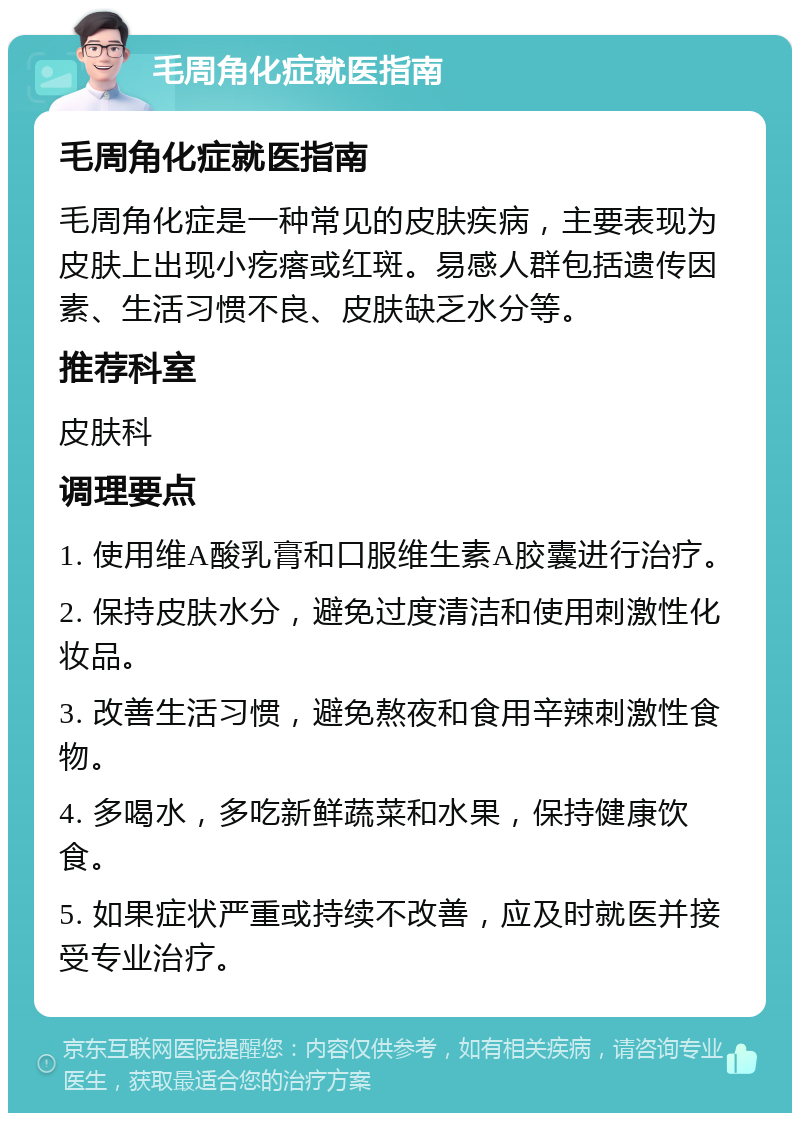 毛周角化症就医指南 毛周角化症就医指南 毛周角化症是一种常见的皮肤疾病，主要表现为皮肤上出现小疙瘩或红斑。易感人群包括遗传因素、生活习惯不良、皮肤缺乏水分等。 推荐科室 皮肤科 调理要点 1. 使用维A酸乳膏和口服维生素A胶囊进行治疗。 2. 保持皮肤水分，避免过度清洁和使用刺激性化妆品。 3. 改善生活习惯，避免熬夜和食用辛辣刺激性食物。 4. 多喝水，多吃新鲜蔬菜和水果，保持健康饮食。 5. 如果症状严重或持续不改善，应及时就医并接受专业治疗。