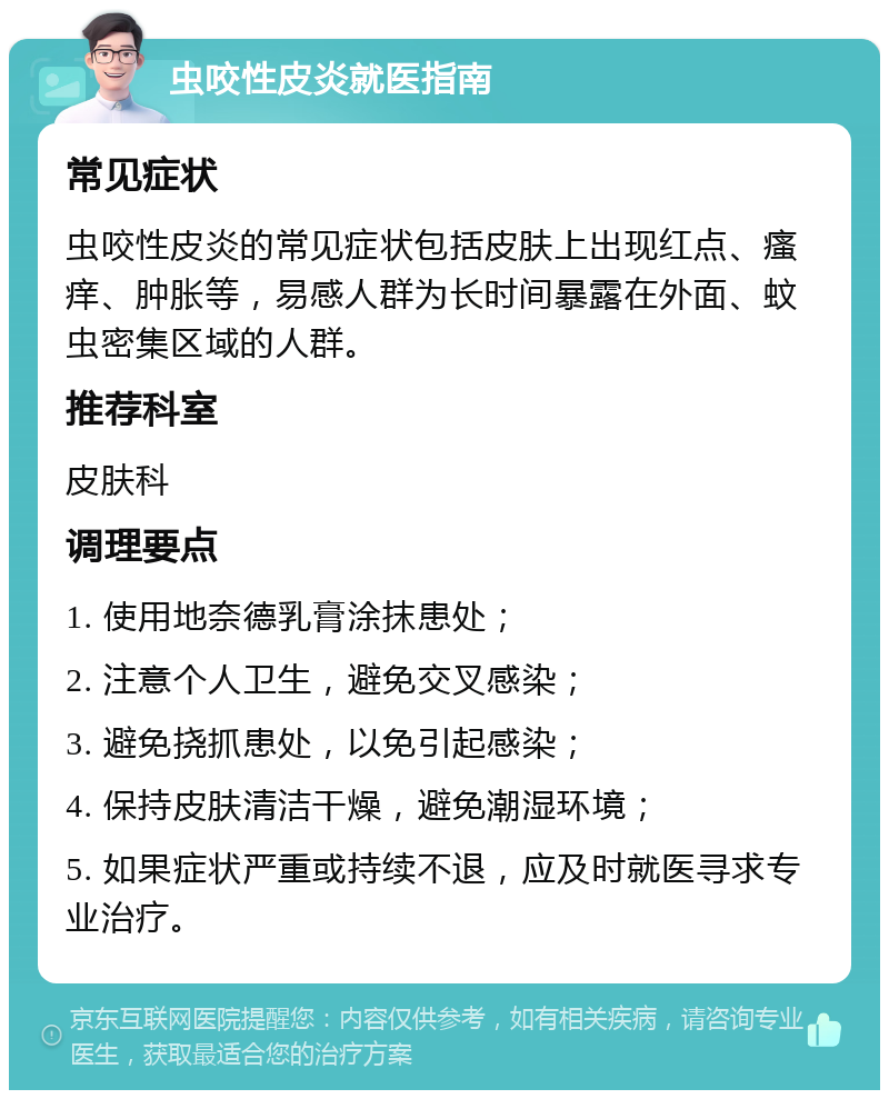 虫咬性皮炎就医指南 常见症状 虫咬性皮炎的常见症状包括皮肤上出现红点、瘙痒、肿胀等，易感人群为长时间暴露在外面、蚊虫密集区域的人群。 推荐科室 皮肤科 调理要点 1. 使用地奈德乳膏涂抹患处； 2. 注意个人卫生，避免交叉感染； 3. 避免挠抓患处，以免引起感染； 4. 保持皮肤清洁干燥，避免潮湿环境； 5. 如果症状严重或持续不退，应及时就医寻求专业治疗。