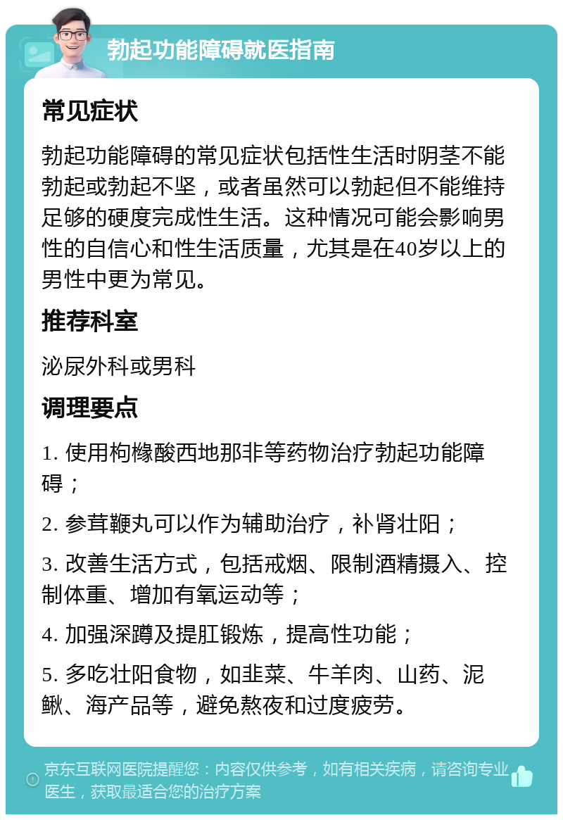 勃起功能障碍就医指南 常见症状 勃起功能障碍的常见症状包括性生活时阴茎不能勃起或勃起不坚，或者虽然可以勃起但不能维持足够的硬度完成性生活。这种情况可能会影响男性的自信心和性生活质量，尤其是在40岁以上的男性中更为常见。 推荐科室 泌尿外科或男科 调理要点 1. 使用枸橼酸西地那非等药物治疗勃起功能障碍； 2. 参茸鞭丸可以作为辅助治疗，补肾壮阳； 3. 改善生活方式，包括戒烟、限制酒精摄入、控制体重、增加有氧运动等； 4. 加强深蹲及提肛锻炼，提高性功能； 5. 多吃壮阳食物，如韭菜、牛羊肉、山药、泥鳅、海产品等，避免熬夜和过度疲劳。