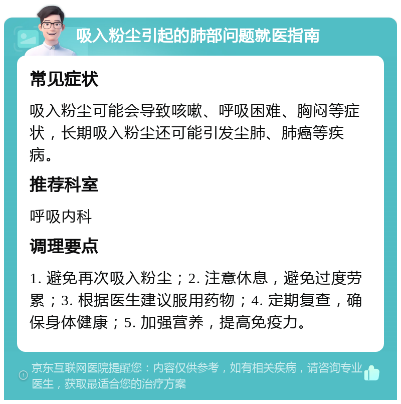 吸入粉尘引起的肺部问题就医指南 常见症状 吸入粉尘可能会导致咳嗽、呼吸困难、胸闷等症状，长期吸入粉尘还可能引发尘肺、肺癌等疾病。 推荐科室 呼吸内科 调理要点 1. 避免再次吸入粉尘；2. 注意休息，避免过度劳累；3. 根据医生建议服用药物；4. 定期复查，确保身体健康；5. 加强营养，提高免疫力。