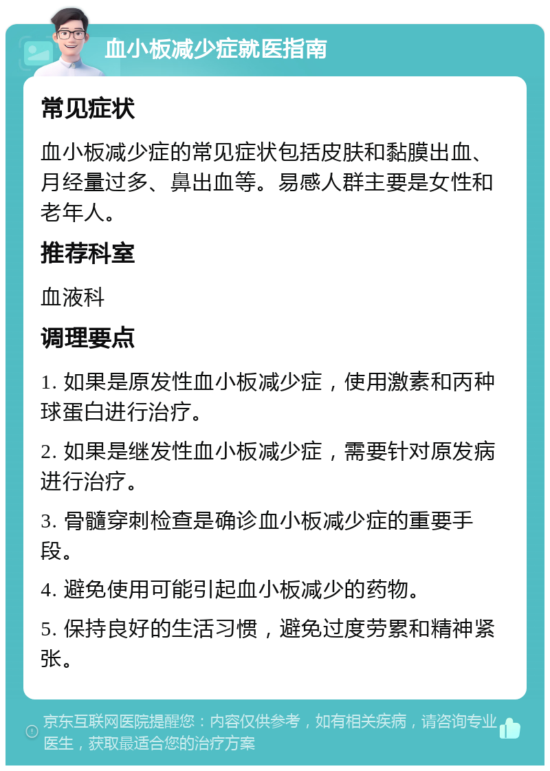 血小板减少症就医指南 常见症状 血小板减少症的常见症状包括皮肤和黏膜出血、月经量过多、鼻出血等。易感人群主要是女性和老年人。 推荐科室 血液科 调理要点 1. 如果是原发性血小板减少症，使用激素和丙种球蛋白进行治疗。 2. 如果是继发性血小板减少症，需要针对原发病进行治疗。 3. 骨髓穿刺检查是确诊血小板减少症的重要手段。 4. 避免使用可能引起血小板减少的药物。 5. 保持良好的生活习惯，避免过度劳累和精神紧张。