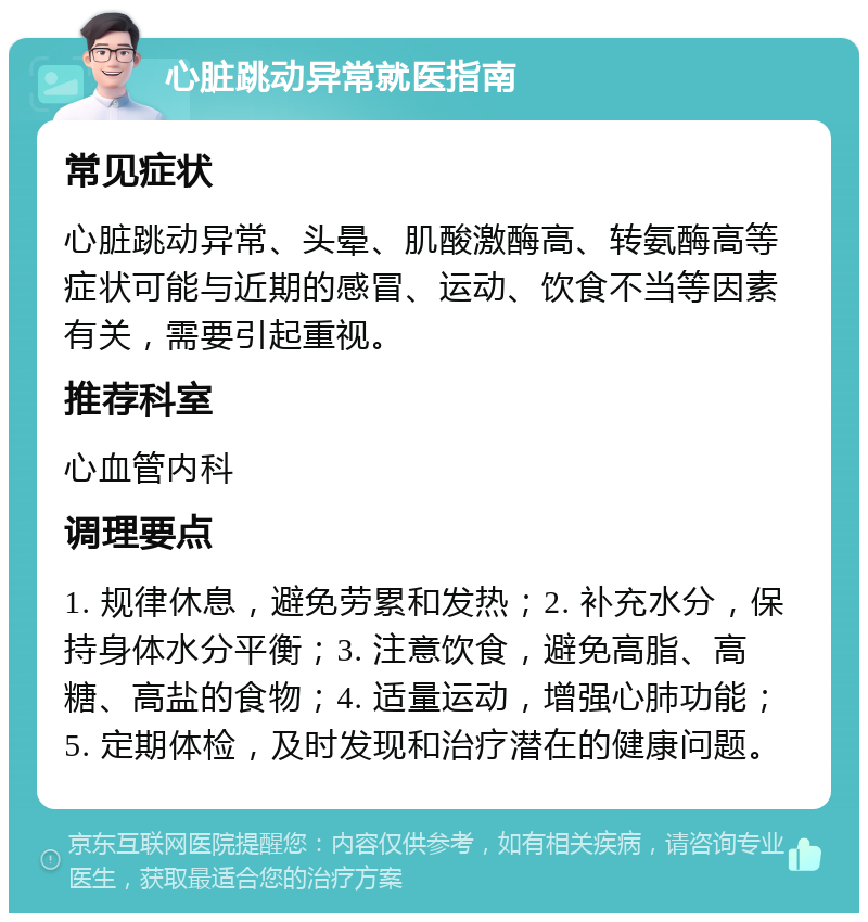 心脏跳动异常就医指南 常见症状 心脏跳动异常、头晕、肌酸激酶高、转氨酶高等症状可能与近期的感冒、运动、饮食不当等因素有关，需要引起重视。 推荐科室 心血管内科 调理要点 1. 规律休息，避免劳累和发热；2. 补充水分，保持身体水分平衡；3. 注意饮食，避免高脂、高糖、高盐的食物；4. 适量运动，增强心肺功能；5. 定期体检，及时发现和治疗潜在的健康问题。